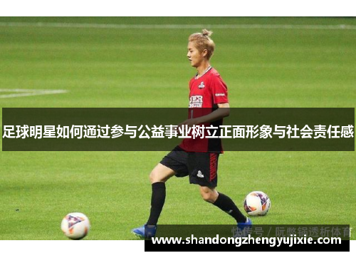 足球明星如何通过参与公益事业树立正面形象与社会责任感